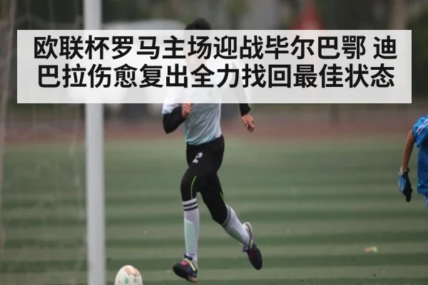 欧联杯罗马主场迎战毕尔巴鄂 迪巴拉伤愈复出全力找回最佳状态